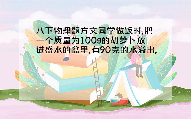 八下物理题方文同学做饭时,把一个质量为100g的胡萝卜放进盛水的盆里,有90克的水溢出,