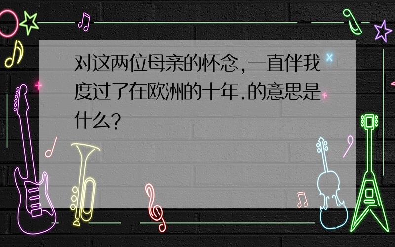 对这两位母亲的怀念,一直伴我度过了在欧洲的十年.的意思是什么?