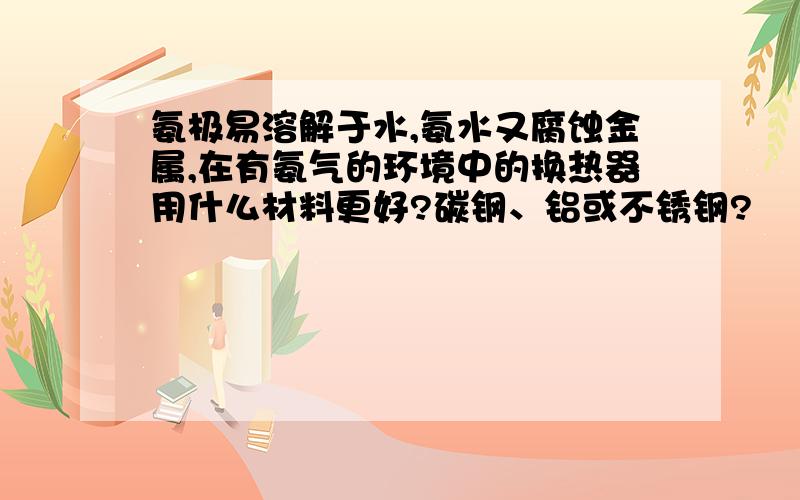 氨极易溶解于水,氨水又腐蚀金属,在有氨气的环境中的换热器用什么材料更好?碳钢、铝或不锈钢?