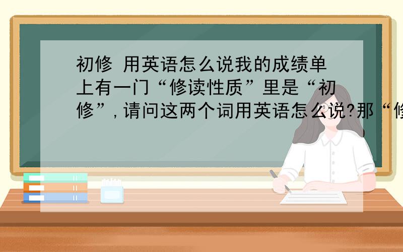 初修 用英语怎么说我的成绩单上有一门“修读性质”里是“初修”,请问这两个词用英语怎么说?那“修读性质”怎么翻译呢？