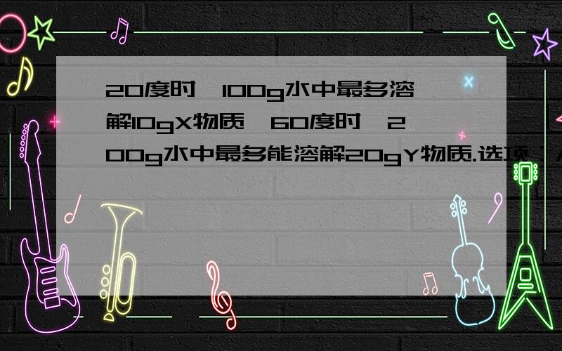 20度时,100g水中最多溶解10gX物质,60度时,200g水中最多能溶解20gY物质.选项：A.Y比X更易溶于水 B