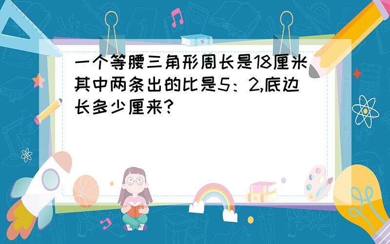 一个等腰三角形周长是18厘米其中两条出的比是5：2,底边长多少厘来?