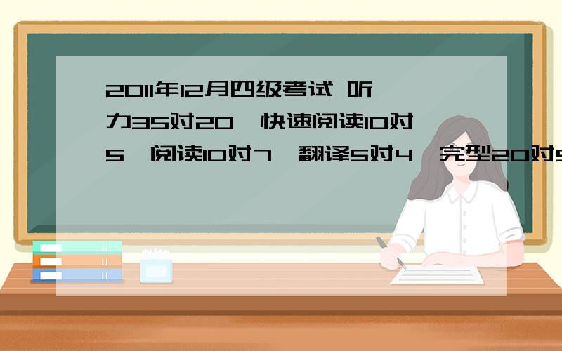 2011年12月四级考试 听力35对20、快速阅读10对5、阅读10对7、翻译5对4、完型20对9、十五选十 对6个 多