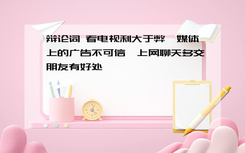 辩论词 看电视利大于弊、媒体上的广告不可信、上网聊天多交朋友有好处