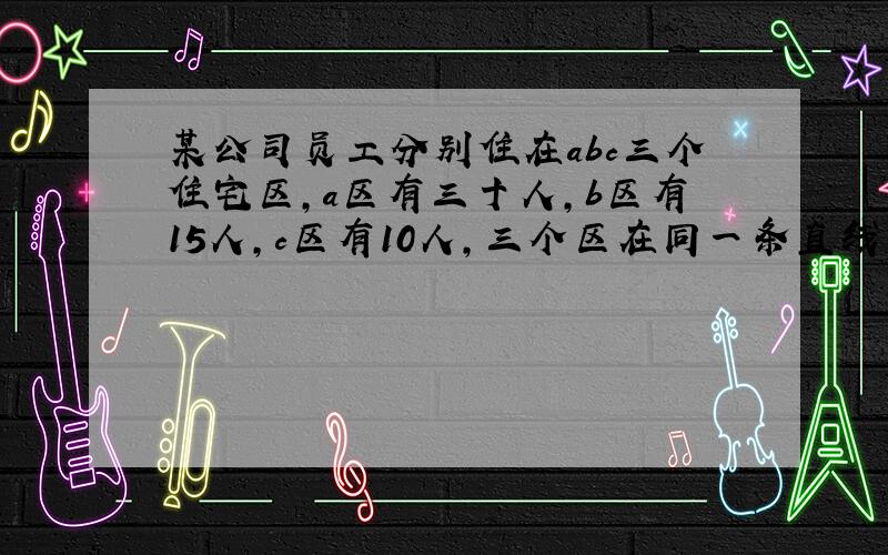 某公司员工分别住在abc三个住宅区,a区有三十人,b区有15人,c区有10人,三个区在同一条直线上,