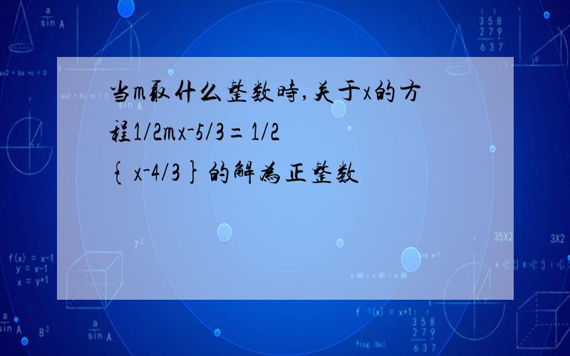 当m取什么整数时,关于x的方程1/2mx-5/3=1/2{x-4/3}的解为正整数