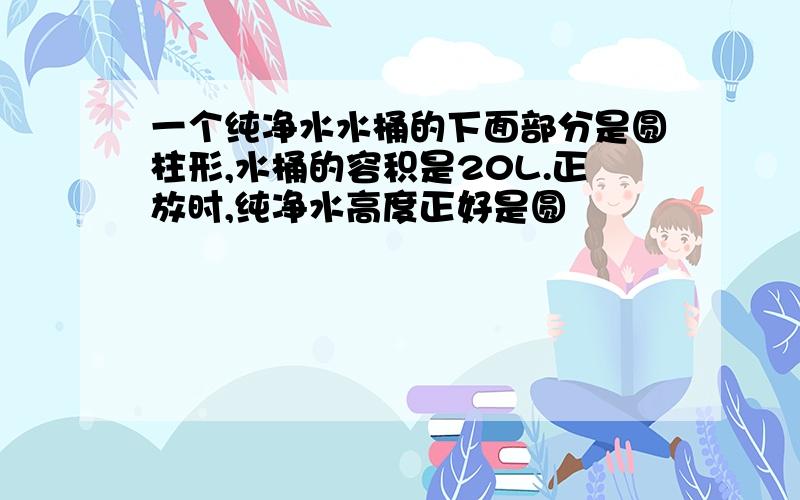 一个纯净水水桶的下面部分是圆柱形,水桶的容积是20L.正放时,纯净水高度正好是圆