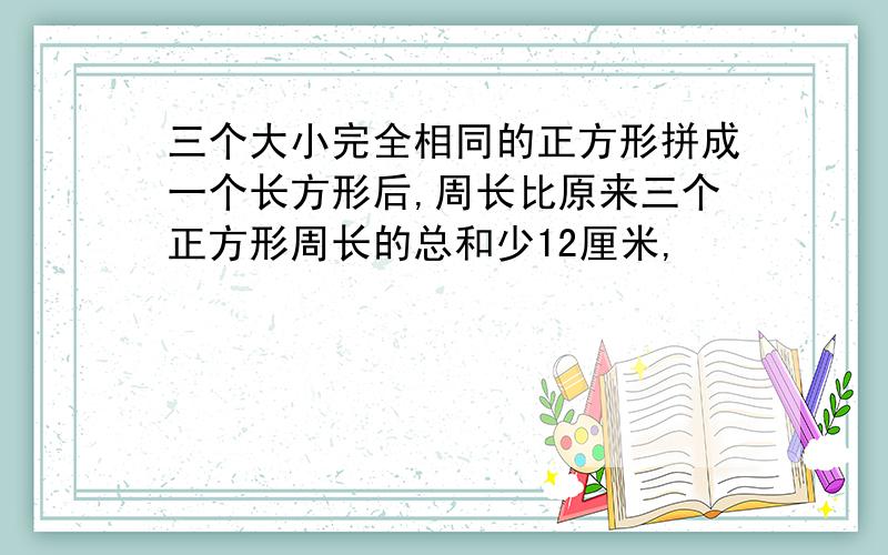 三个大小完全相同的正方形拼成一个长方形后,周长比原来三个正方形周长的总和少12厘米,