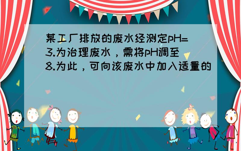 某工厂排放的废水经测定pH=3.为治理废水，需将pH调至8.为此，可向该废水中加入适量的（　　）