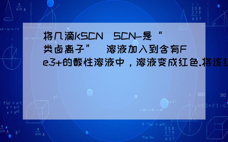 将几滴KSCN（SCN-是“类卤离子”）溶液加入到含有Fe3+的酸性溶液中，溶液变成红色.将该红色溶液分为两份：①一份中