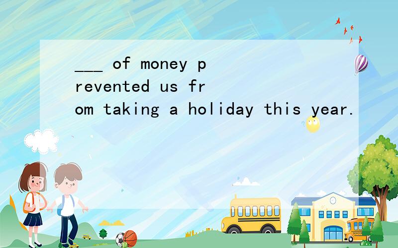 ___ of money prevented us from taking a holiday this year.