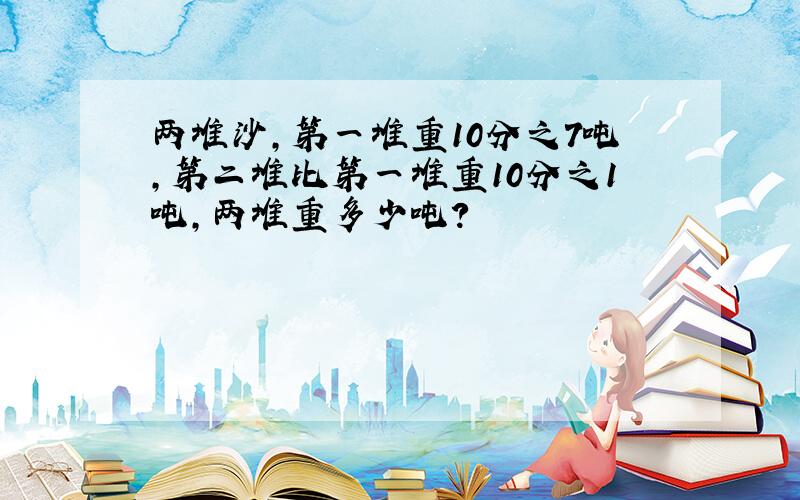 两堆沙,第一堆重10分之7吨,第二堆比第一堆重10分之1吨,两堆重多少吨?