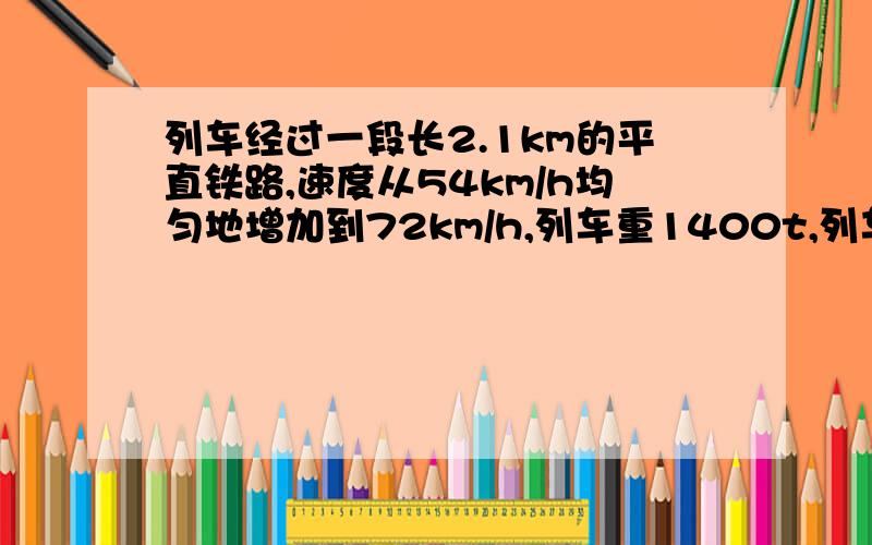 列车经过一段长2.1km的平直铁路,速度从54km/h均匀地增加到72km/h,列车重1400t,列车受到的阻力是车重的