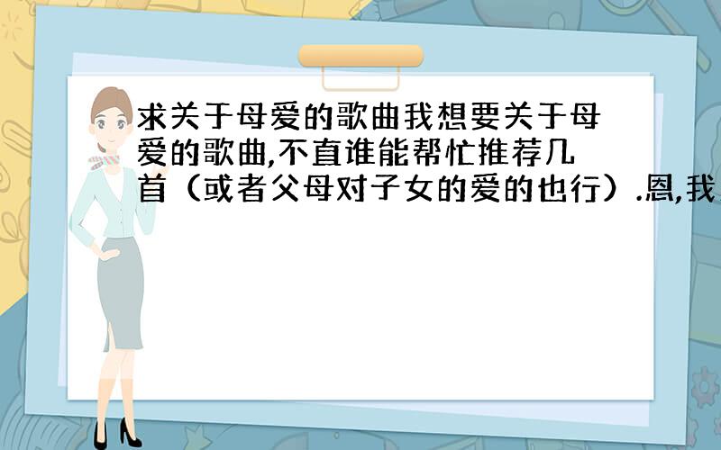 求关于母爱的歌曲我想要关于母爱的歌曲,不直谁能帮忙推荐几首（或者父母对子女的爱的也行）.恩,我更想要得是强调父母对儿子的