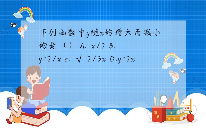 下列函数中y随x的增大而减小的是（） A.-x/2 B.y=2/x c.-√ 2/3x D.y=2x