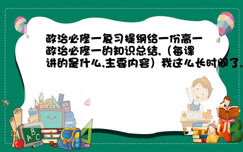 政治必修一复习提纲给一份高一政治必修一的知识总结,（每课讲的是什么,主要内容）我这么长时间了,什么都不会,想最后背背,一