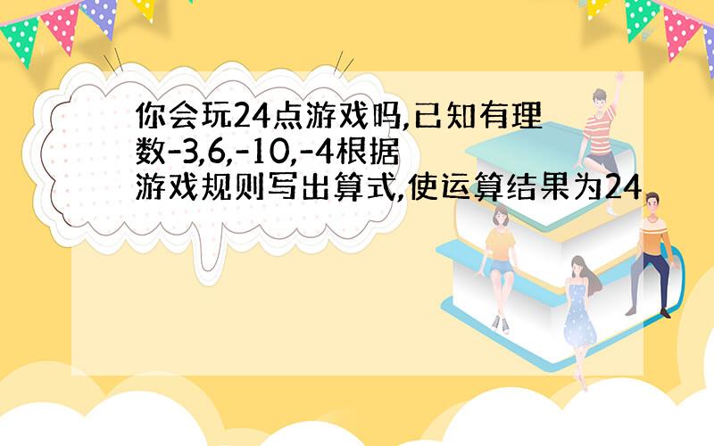 你会玩24点游戏吗,已知有理数-3,6,-10,-4根据游戏规则写出算式,使运算结果为24