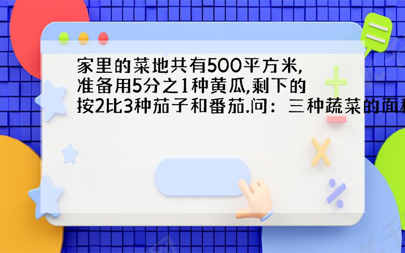 家里的菜地共有500平方米,准备用5分之1种黄瓜,剩下的按2比3种茄子和番茄.问：三种蔬菜的面积分别是多少