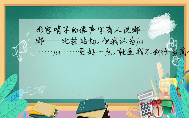 形容哨子的像声字有人说嘟——嘟——比较贴切,但我认为ju……ju……更好一点,就是找不到恰当简便的字来形容.