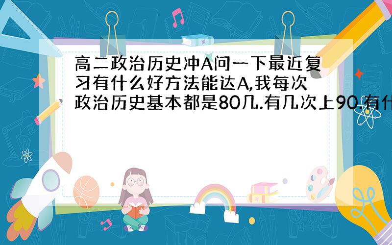 高二政治历史冲A问一下最近复习有什么好方法能达A,我每次政治历史基本都是80几.有几次上90.有什么方法能让冲A更容易.