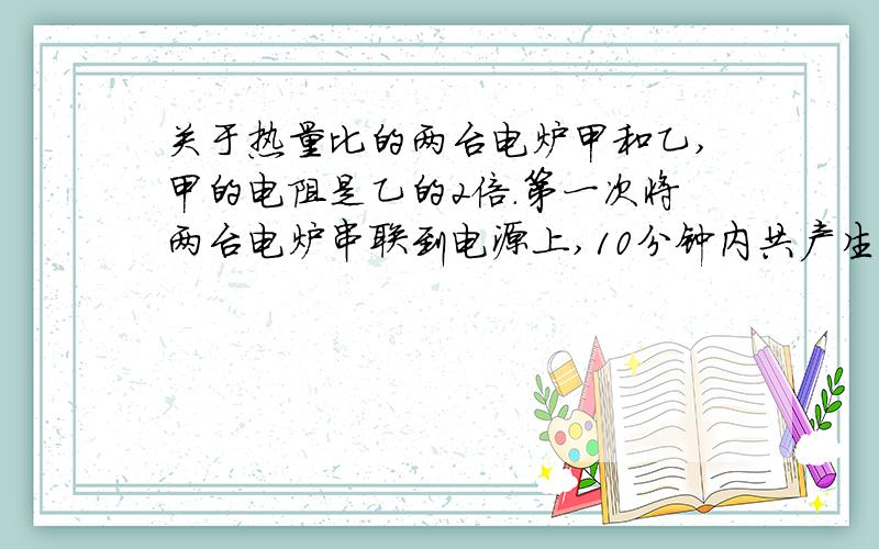 关于热量比的两台电炉甲和乙,甲的电阻是乙的2倍.第一次将两台电炉串联到电源上,10分钟内共产生热量Q串；第二次将它们并联