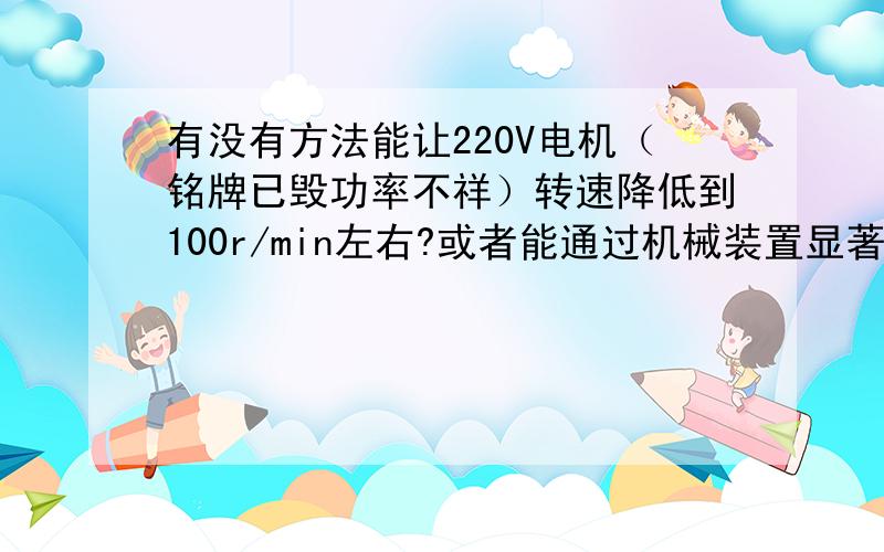 有没有方法能让220V电机（铭牌已毁功率不祥）转速降低到100r/min左右?或者能通过机械装置显著改变传动比