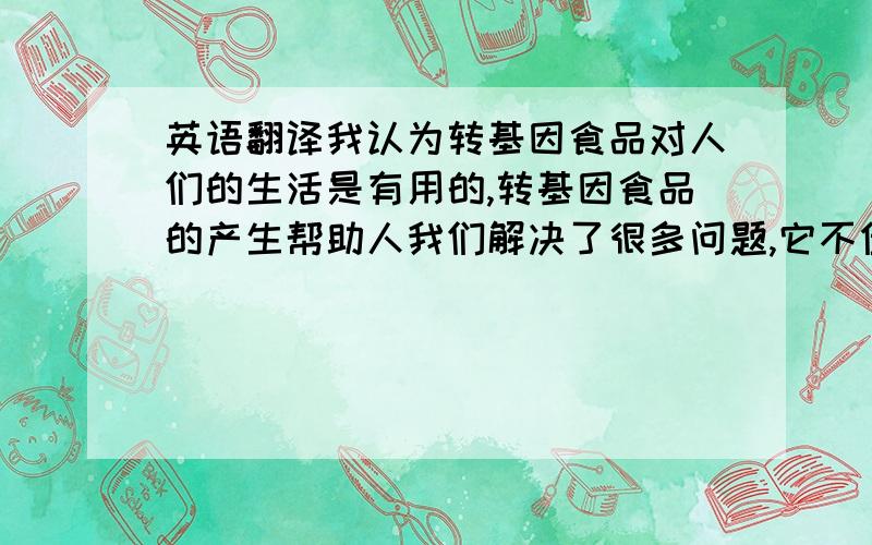 英语翻译我认为转基因食品对人们的生活是有用的,转基因食品的产生帮助人我们解决了很多问题,它不但能提高农作物的产量和质量,