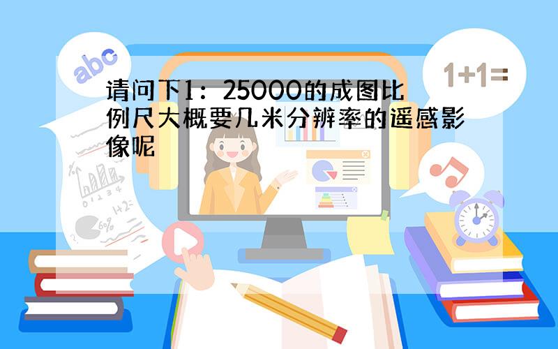 请问下1：25000的成图比例尺大概要几米分辨率的遥感影像呢