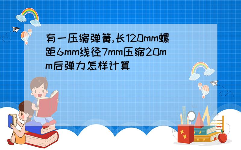 有一压缩弹簧,长120mm螺距6mm线径7mm压缩20mm后弹力怎样计算