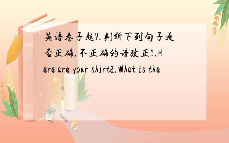 英语卷子题V.判断下列句子是否正确,不正确的请改正1.Here are your shirt2.What is the