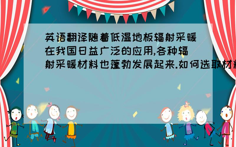 英语翻译随着低温地板辐射采暖在我国日益广泛的应用,各种辐射采暖材料也蓬勃发展起来.如何选取材料对辐射采暖的效率影响巨大,