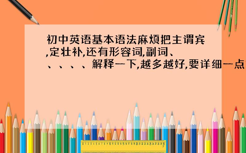 初中英语基本语法麻烦把主谓宾,定壮补,还有形容词,副词、、、、、解释一下,越多越好,要详细一点哦~(偶几乎没有一点英语基