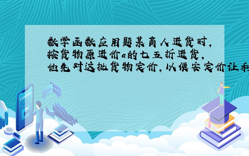 数学函数应用题某商人进货时,按货物原进价a的七五折进货,他先对这批货物定价,以便安定价让利20%销售时,还可以获得定价的