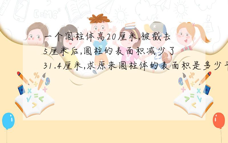 一个圆柱体高20厘米,被截去5厘米后,圆柱的表面积减少了31.4厘米,求原来圆柱体的表面积是多少平方厘米?