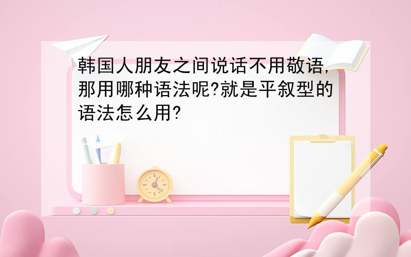 韩国人朋友之间说话不用敬语,那用哪种语法呢?就是平叙型的语法怎么用?