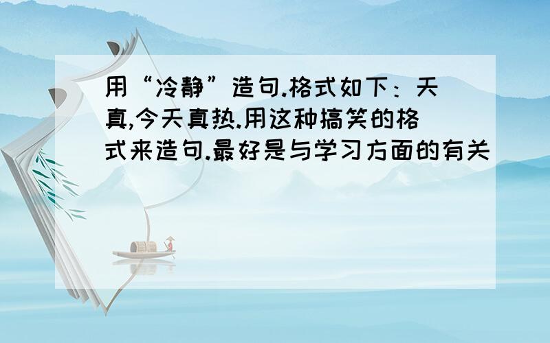 用“冷静”造句.格式如下：天真,今天真热.用这种搞笑的格式来造句.最好是与学习方面的有关