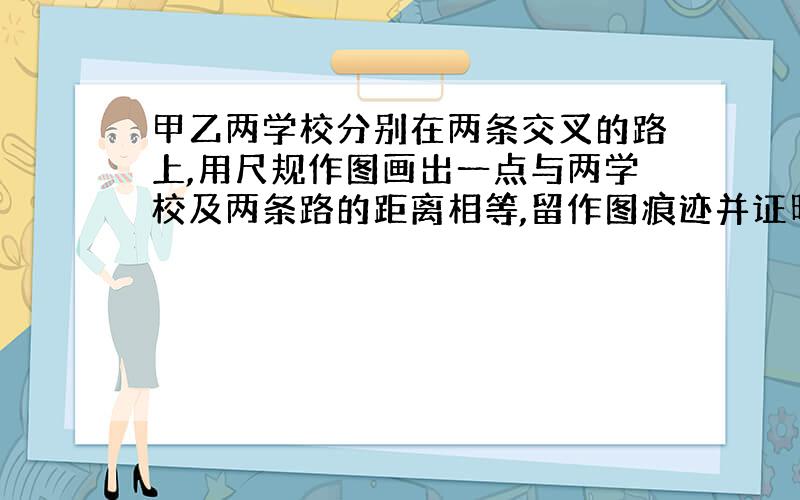 甲乙两学校分别在两条交叉的路上,用尺规作图画出一点与两学校及两条路的距离相等,留作图痕迹并证明.