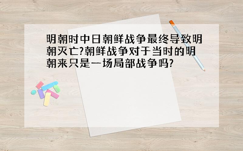 明朝时中日朝鲜战争最终导致明朝灭亡?朝鲜战争对于当时的明朝来只是一场局部战争吗?