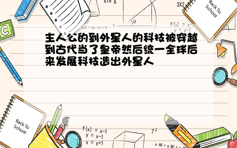 主人公的到外星人的科技被穿越到古代当了皇帝然后统一全球后来发展科技造出外星人