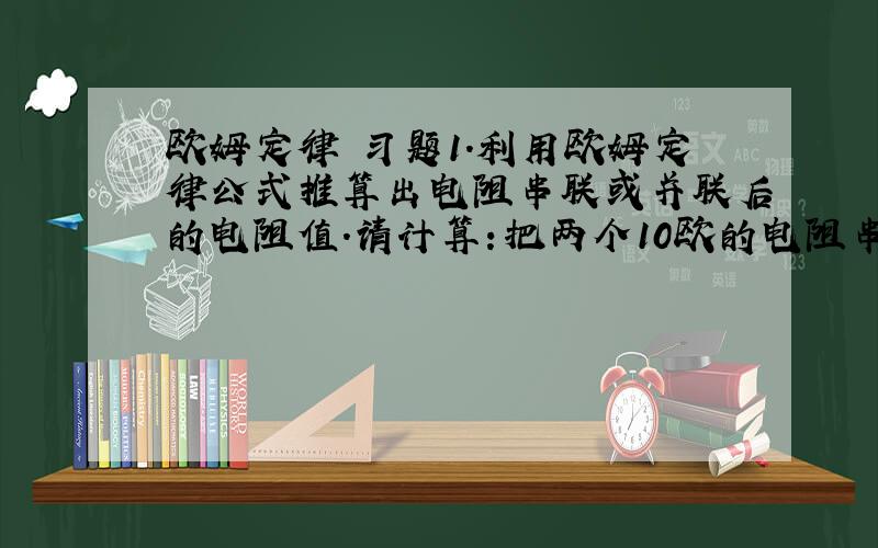 欧姆定律 习题1.利用欧姆定律公式推算出电阻串联或并联后的电阻值.请计算：把两个10欧的电阻串起来使用,相当于一个阻值为