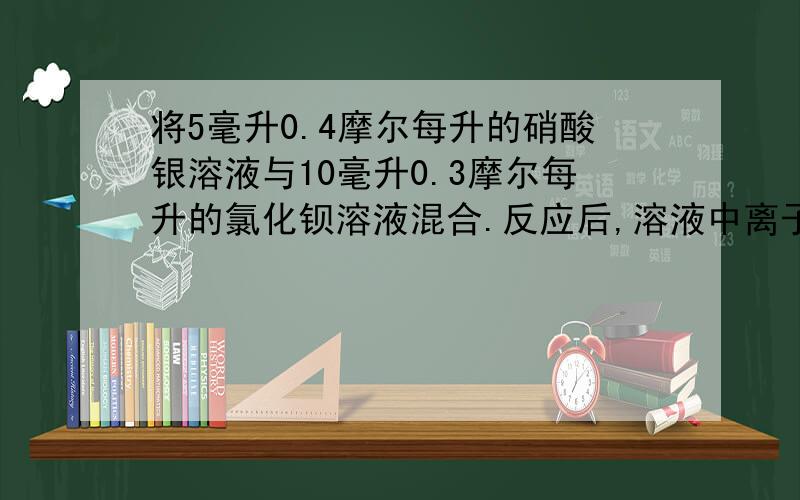 将5毫升0.4摩尔每升的硝酸银溶液与10毫升0.3摩尔每升的氯化钡溶液混合.反应后,溶液中离子浓度最大的是：