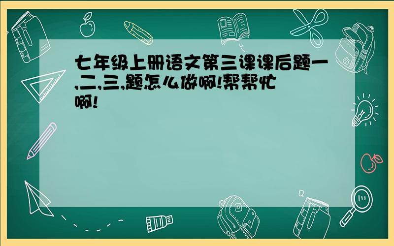 七年级上册语文第三课课后题一,二,三,题怎么做啊!帮帮忙啊!