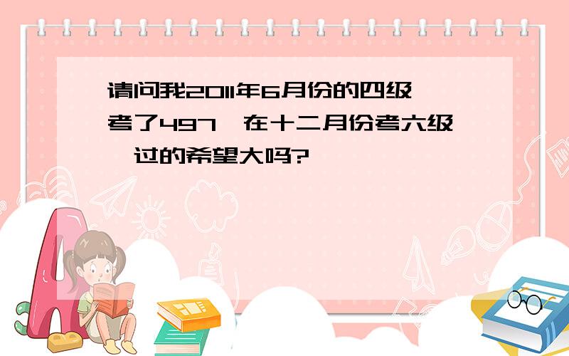 请问我2011年6月份的四级考了497,在十二月份考六级,过的希望大吗?