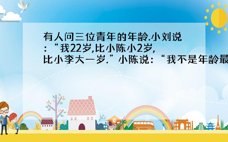 有人问三位青年的年龄.小刘说：“我22岁,比小陈小2岁,比小李大一岁.” 小陈说：“我不是年龄最小的,小李和我差三岁,小