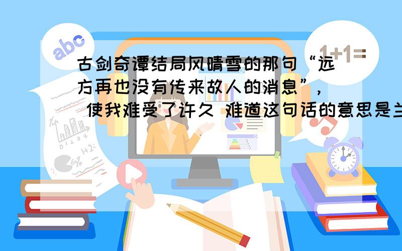 古剑奇谭结局风晴雪的那句“远方再也没有传来故人的消息”, 使我难受了许久 难道这句话的意思是兰生和小玲他们都已经. 是这