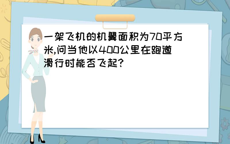 一架飞机的机翼面积为70平方米,问当他以400公里在跑道滑行时能否飞起?