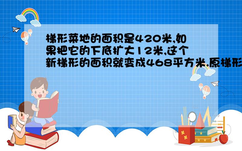 梯形菜地的面积是420米,如果把它的下底扩大12米,这个新梯形的面积就变成468平方米.原梯形菜多的高是多