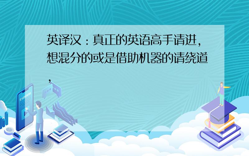 英译汉：真正的英语高手请进,想混分的或是借助机器的请绕道,