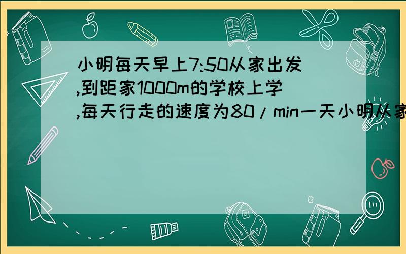 小明每天早上7:50从家出发,到距家1000m的学校上学,每天行走的速度为80/min一天小明从家出发10min后