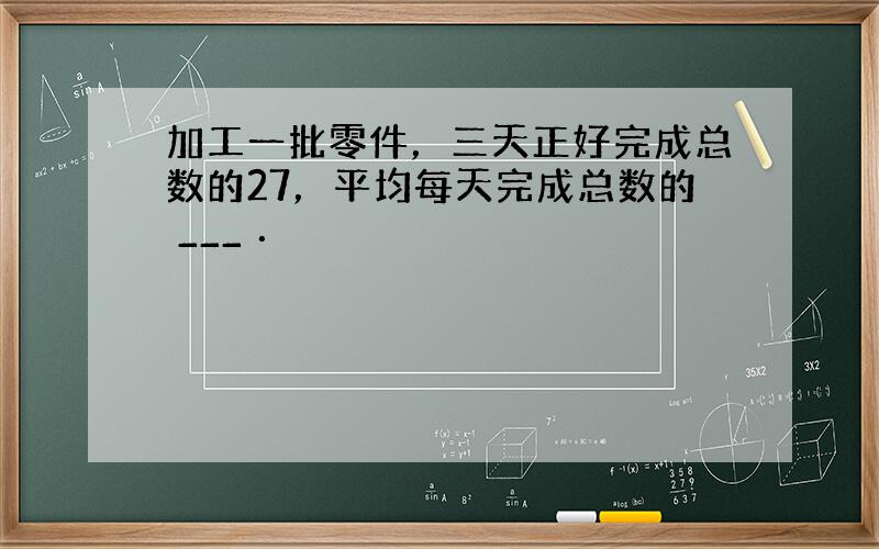 加工一批零件，三天正好完成总数的27，平均每天完成总数的 ___ ．